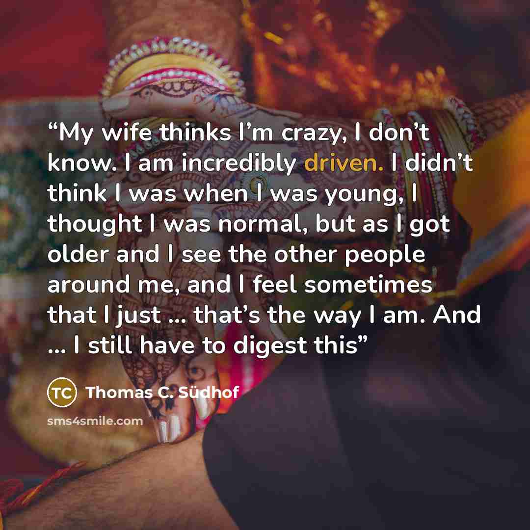 “My wife thinks I’m crazy, I don’t know. I am incredibly driven. I didn’t think I was when I was young, I thought I was normal, but as I got older and I see the other people around me, and I feel sometimes that I just ... that’s the way I am. And ... I still have to digest this” quote by Thomas C. Südhof
