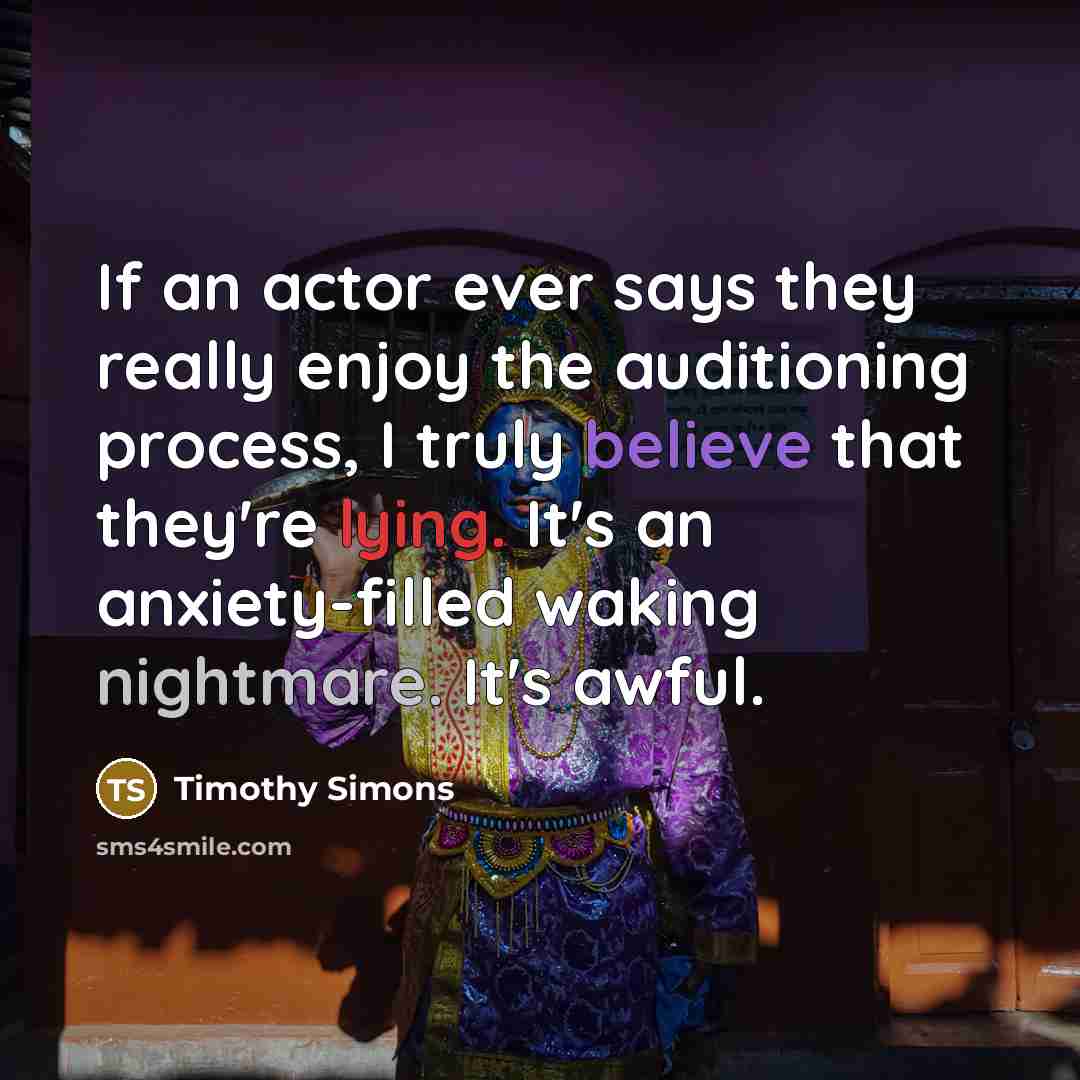 “If an actor ever says they really enjoy the auditioning process, I truly believe that they're lying. It's an anxiety-filled waking nightmare. It's awful.” quote by Timothy Simons