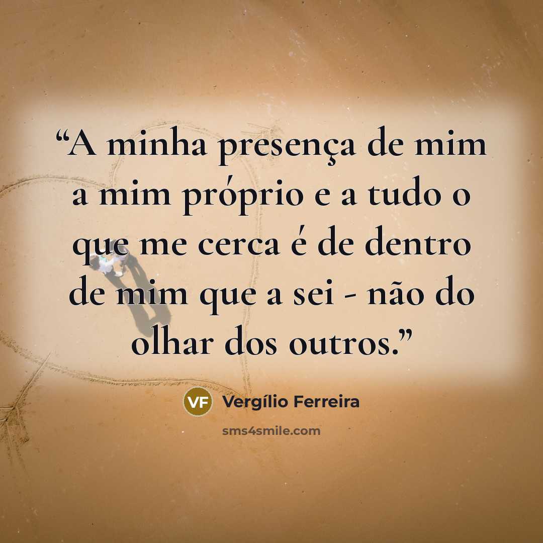 “A minha presença de mim a mim próprio e a tudo o que me cerca é de dentro de mim que a sei - não do olhar dos outros.” quote by Vergílio Ferreira