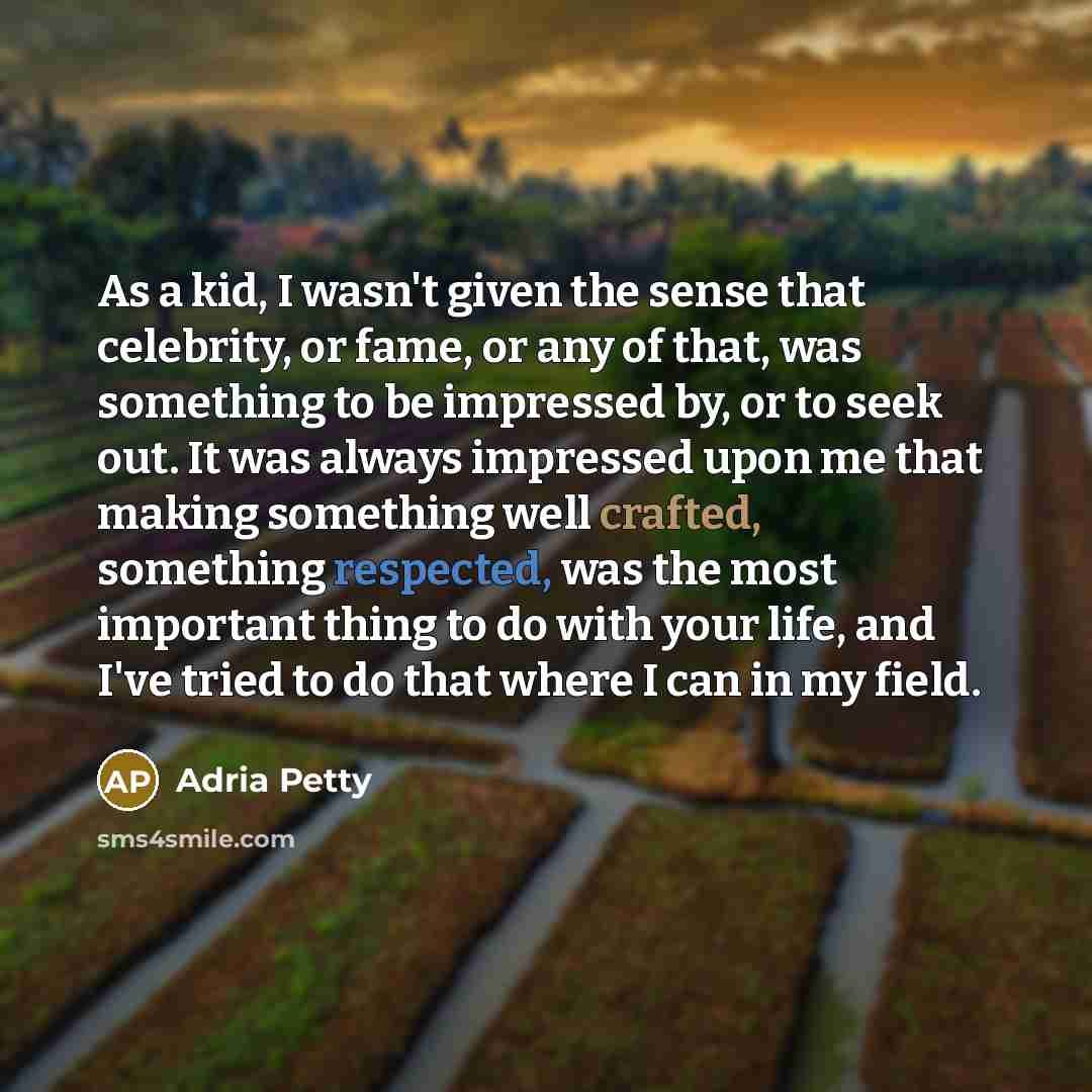“As a kid, I wasn't given the sense that celebrity, or fame, or any of that, was something to be impressed by, or to seek out. It was always impressed upon me that making something well crafted, something respected, was the most important thing to do with your life, and I've tried to do that where…” quote by Adria Petty