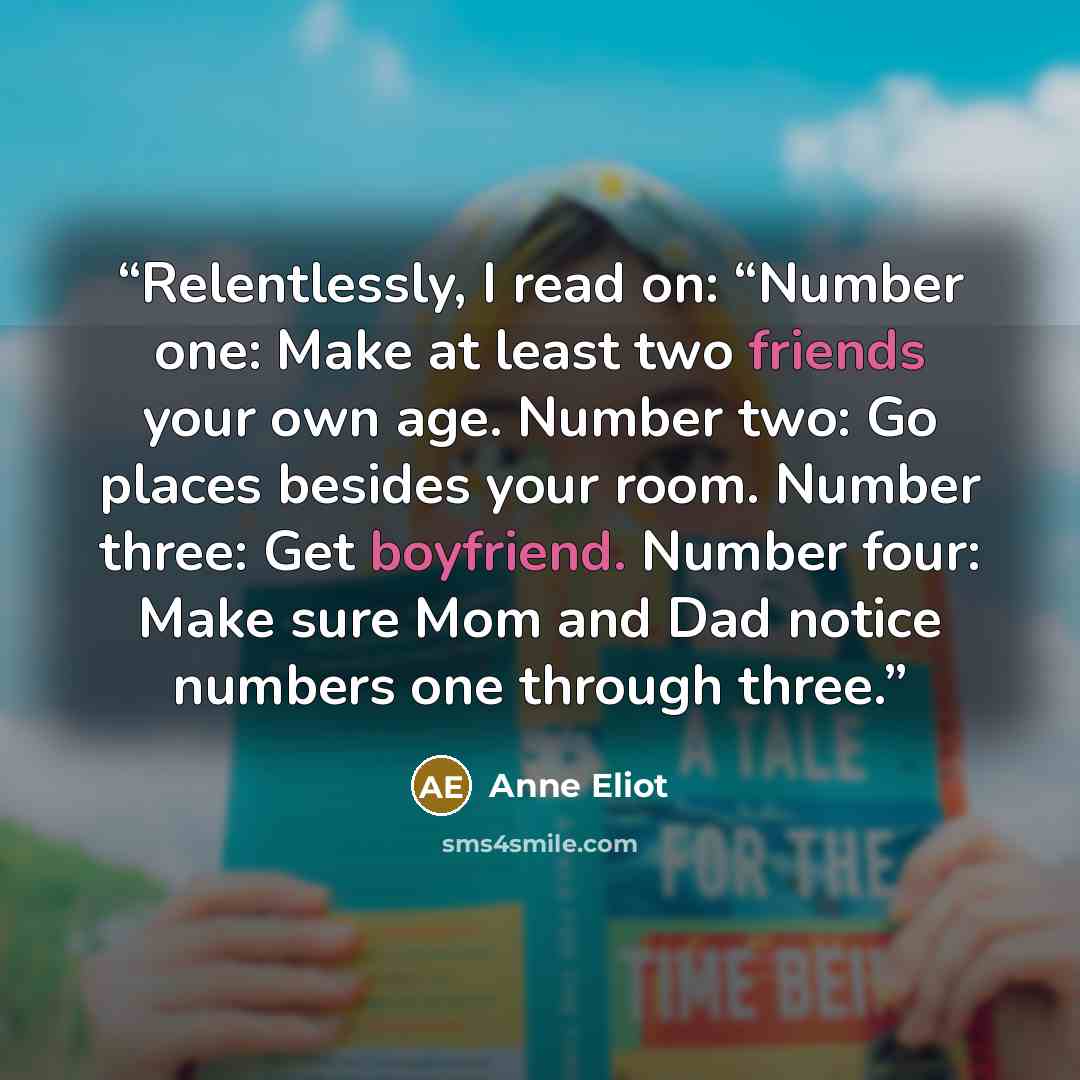 “Relentlessly, I read on: “Number one: Make at least two friends your own age. Number two: Go places besides your room. Number three: Get boyfriend. Number four: Make sure Mom and Dad notice numbers one through three.” quote by Anne Eliot