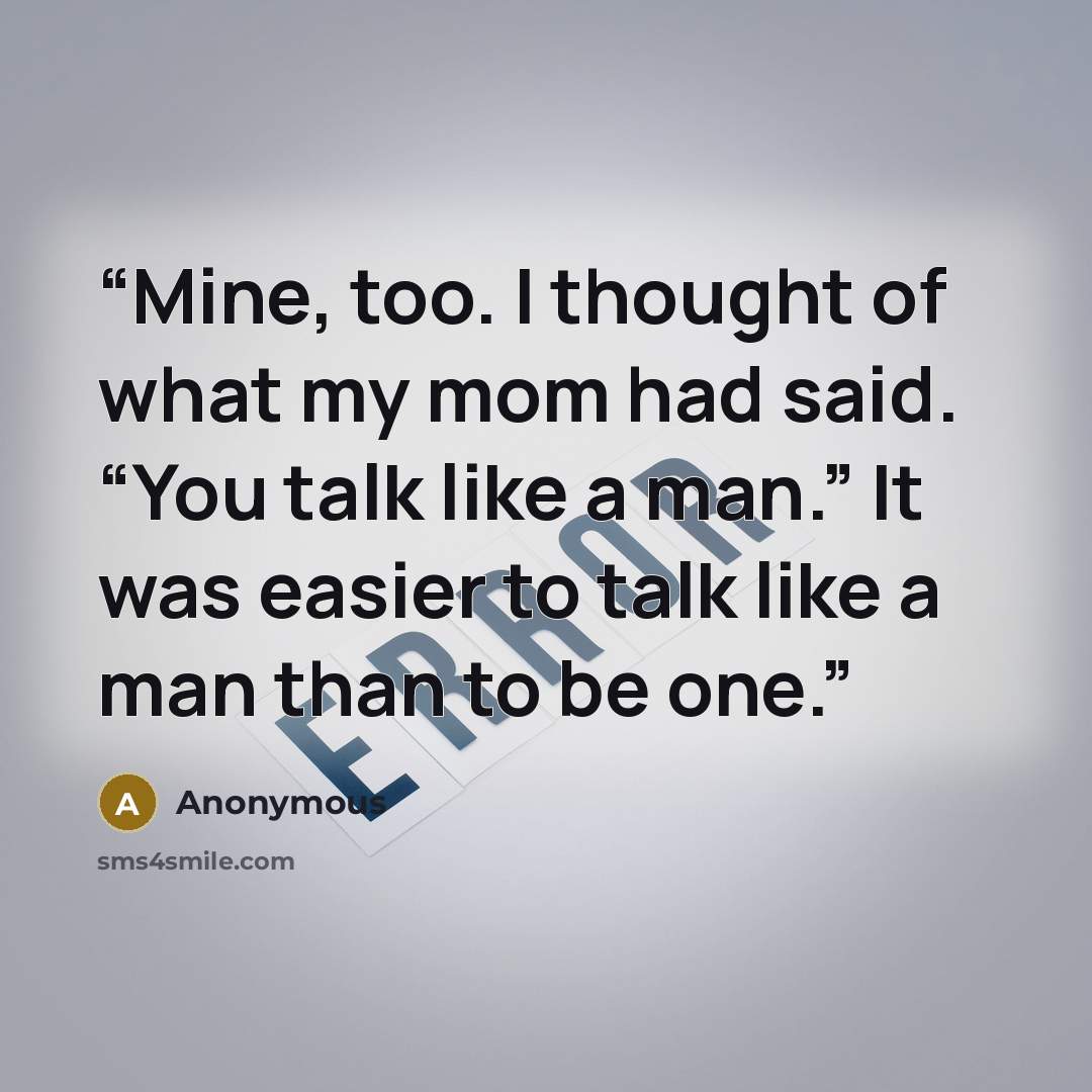 “Mine, too. I thought of what my mom had said. “You talk like a man.” It was easier to talk like a man than to be one.” quote by Anonymous