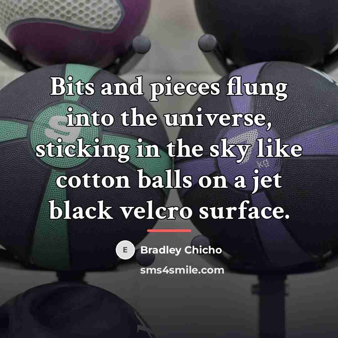 “Bits and pieces flung into the universe, sticking in the…” quote by Bradley Chicho