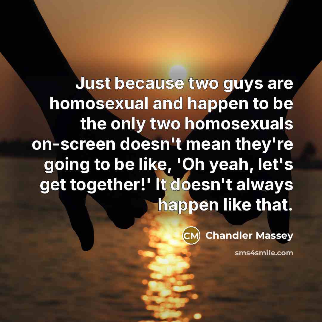 “Just because two guys are homosexual and happen to be the only two homosexuals on-screen doesn't mean they're going to be like, 'Oh yeah, let's get together!' It doesn't always happen like that.” quote by Chandler Massey