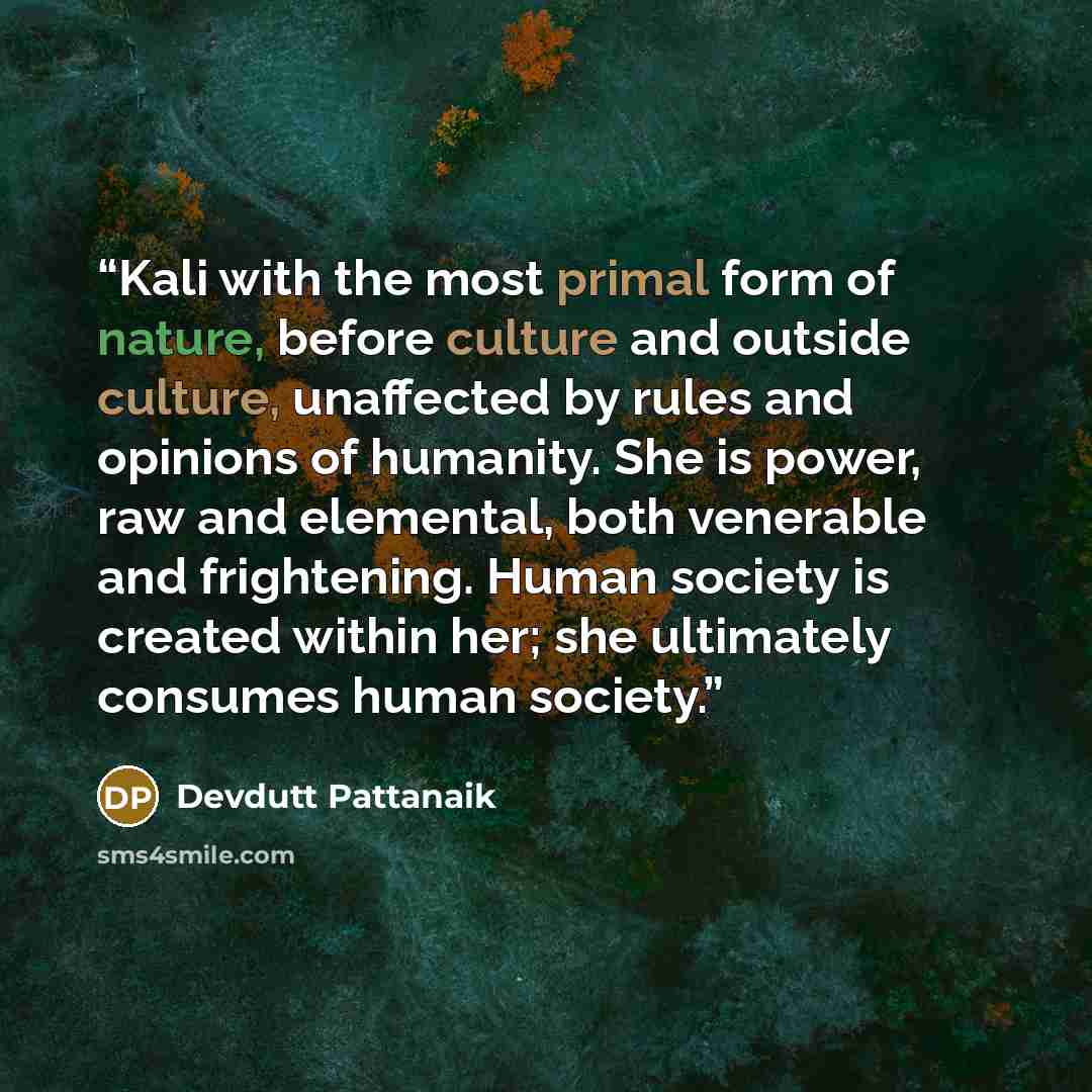 “Kali with the most primal form of nature, before culture and outside culture, unaffected by rules and opinions of humanity. She is power, raw and elemental, both venerable and frightening. Human society is created within her; she ultimately consumes human society.” quote by Devdutt Pattanaik