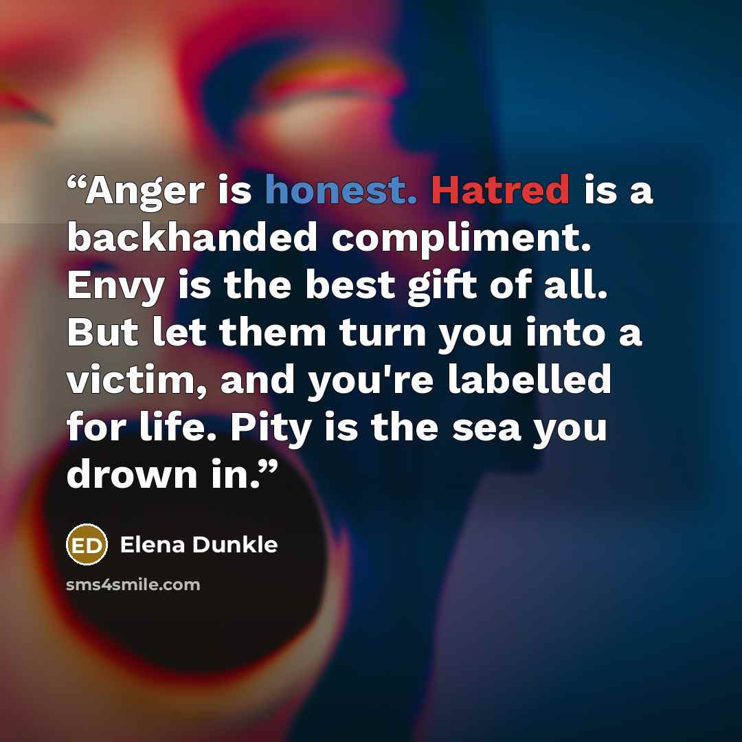 “Anger is honest. Hatred is a backhanded compliment. Envy is the best gift of all. But let them turn you into a victim, and you're labelled for life. Pity is the sea you drown in.” quote by Elena Dunkle