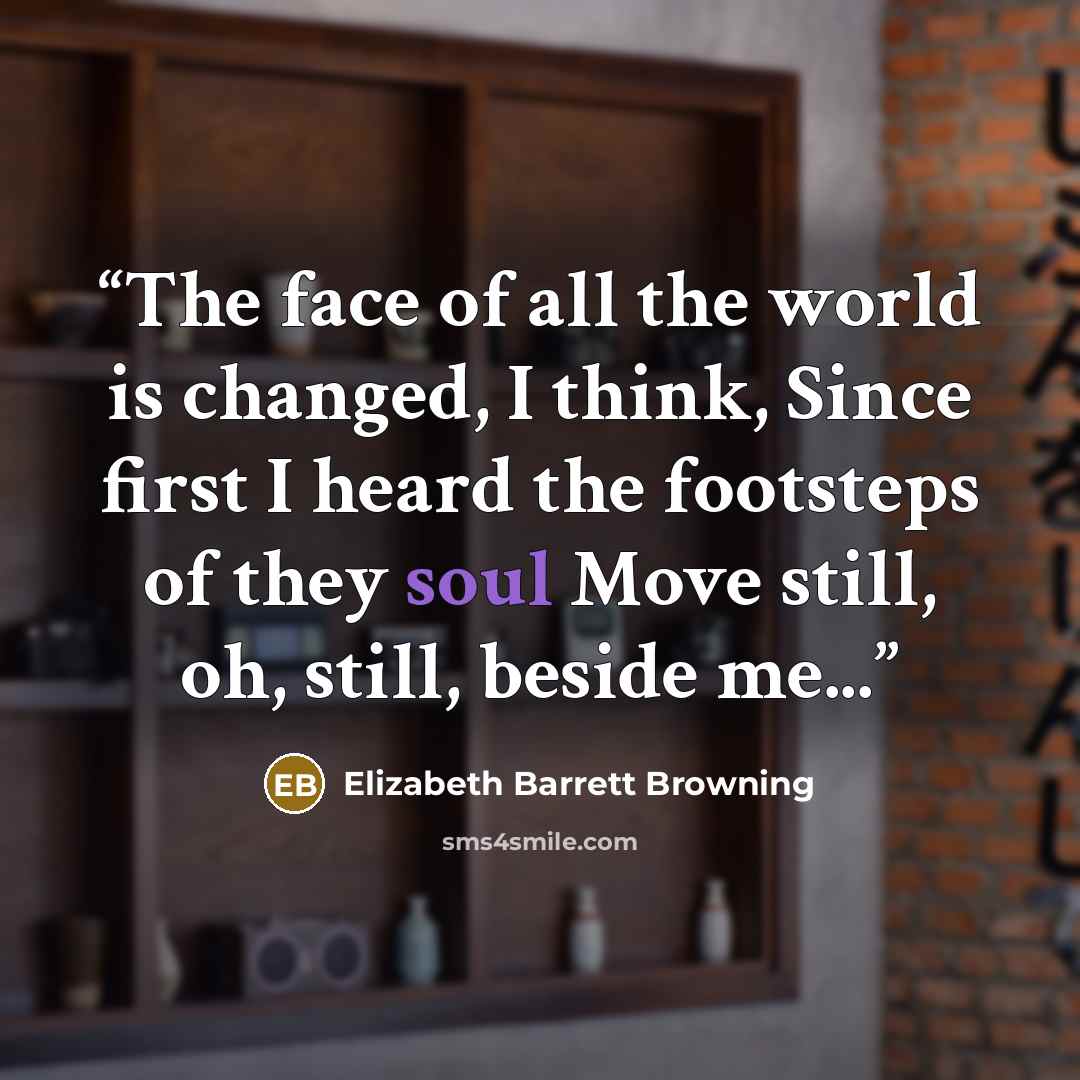 “The face of all the world is changed, I think, Since first I heard the footsteps of they soul Move still, oh, still, beside me...” quote by Elizabeth Barrett Browning