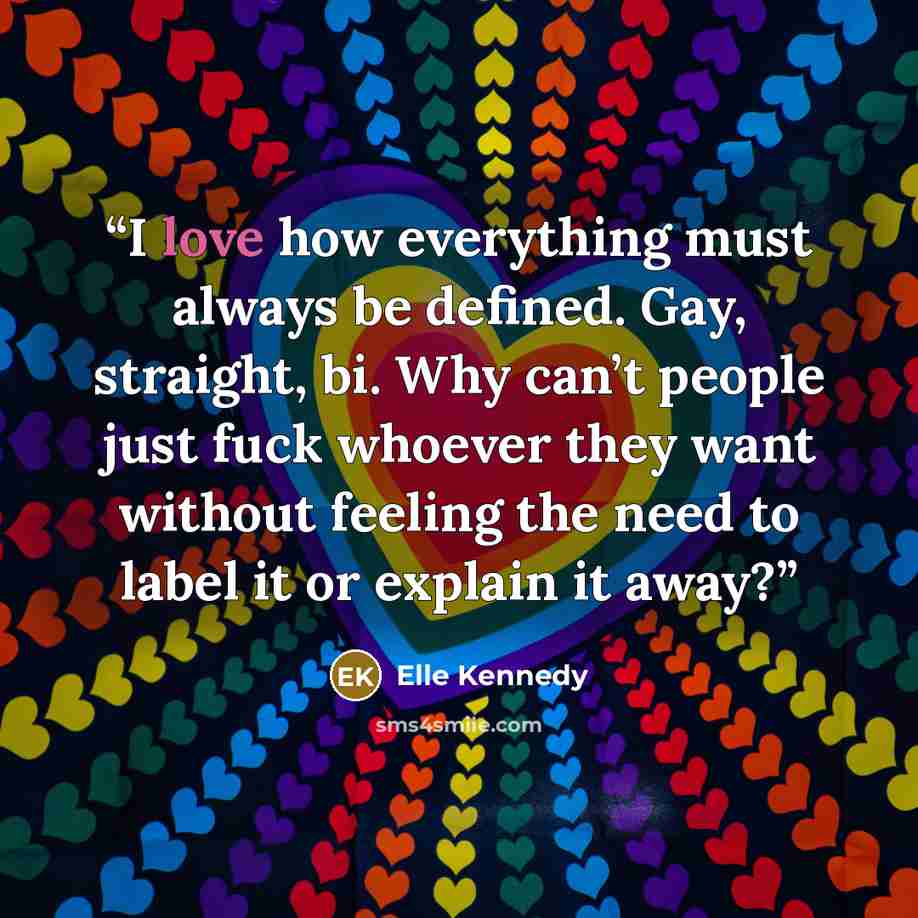 “I love how everything must always be defined. Gay, straight, bi. Why can’t people just fuck whoever they want without feeling the need to label it or explain it away?” quote by Elle Kennedy