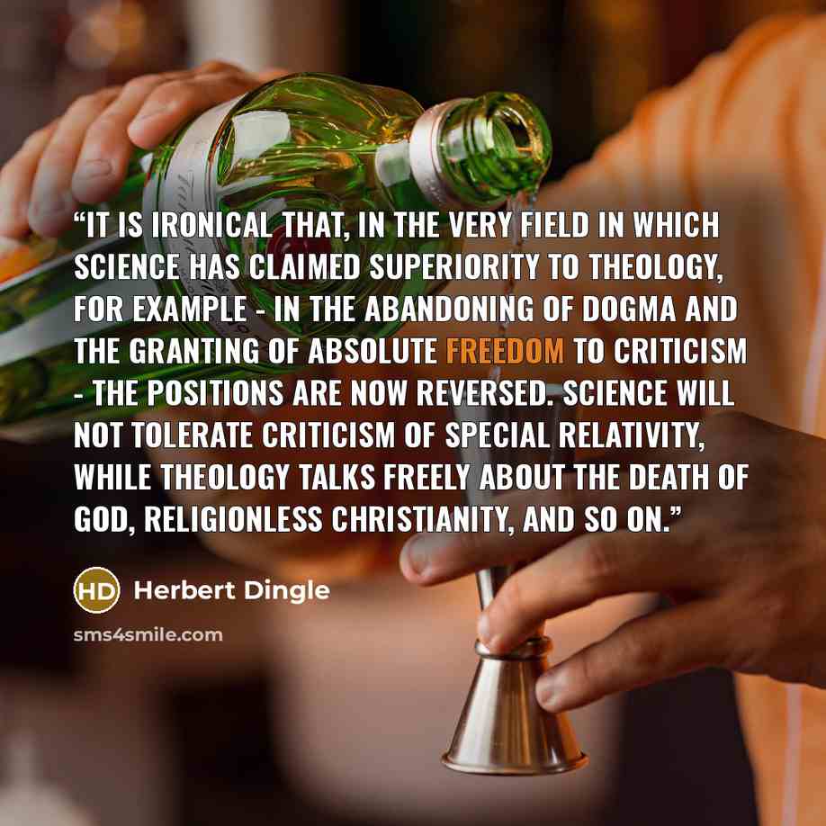 “It is ironical that, in the very field in which Science has claimed superiority to Theology, for example - in the abandoning of dogma and the granting of absolute freedom to criticism - the positions are now reversed. Science will not tolerate criticism of special relativity, while Theology talks…” quote by Herbert Dingle
