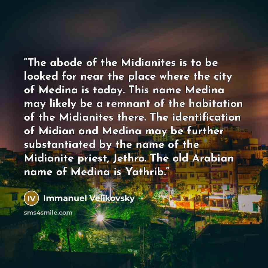 “The abode of the Midianites is to be looked for near the place where the city of Medina is today. This name Medina may likely be a remnant of the habitation of the Midianites there. The identification of Midian and Medina may be further substantiated by the name of the Midianite priest, Jethro…” quote by Immanuel Velikovsky