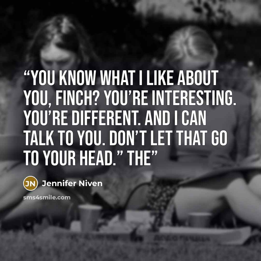 “You know what I like about you, Finch? You’re interesting. You’re different. And I can talk to you. Don’t let that go to your head.” The” quote by Jennifer Niven
