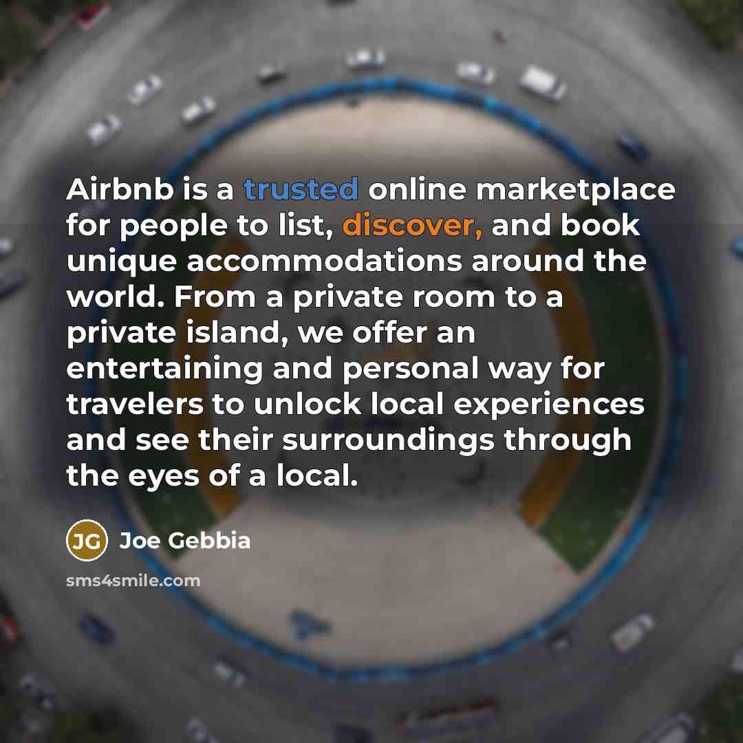 “Airbnb is a trusted online marketplace for people to list, discover, and book unique accommodations around the world. From a private room to a private island, we offer an entertaining and personal way for travelers to unlock local experiences and see their surroundings through the eyes of a local.” quote by Joe Gebbia