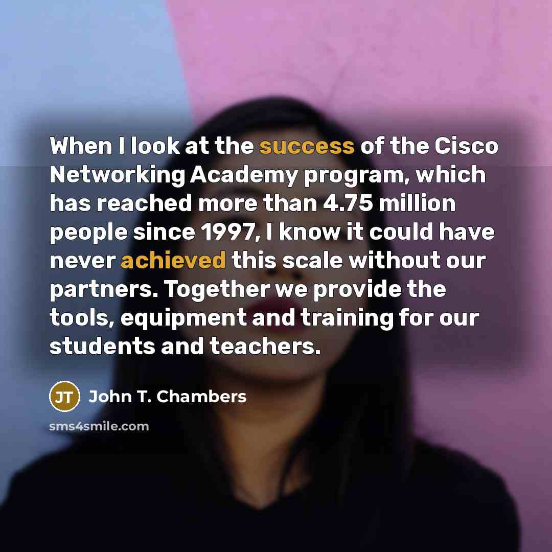 “When I look at the success of the Cisco Networking Academy program, which has reached more than 4.75 million people since 1997, I know it could have never achieved this scale without our partners. Together we provide the tools, equipment and training for our students and teachers.” quote by John T. Chambers