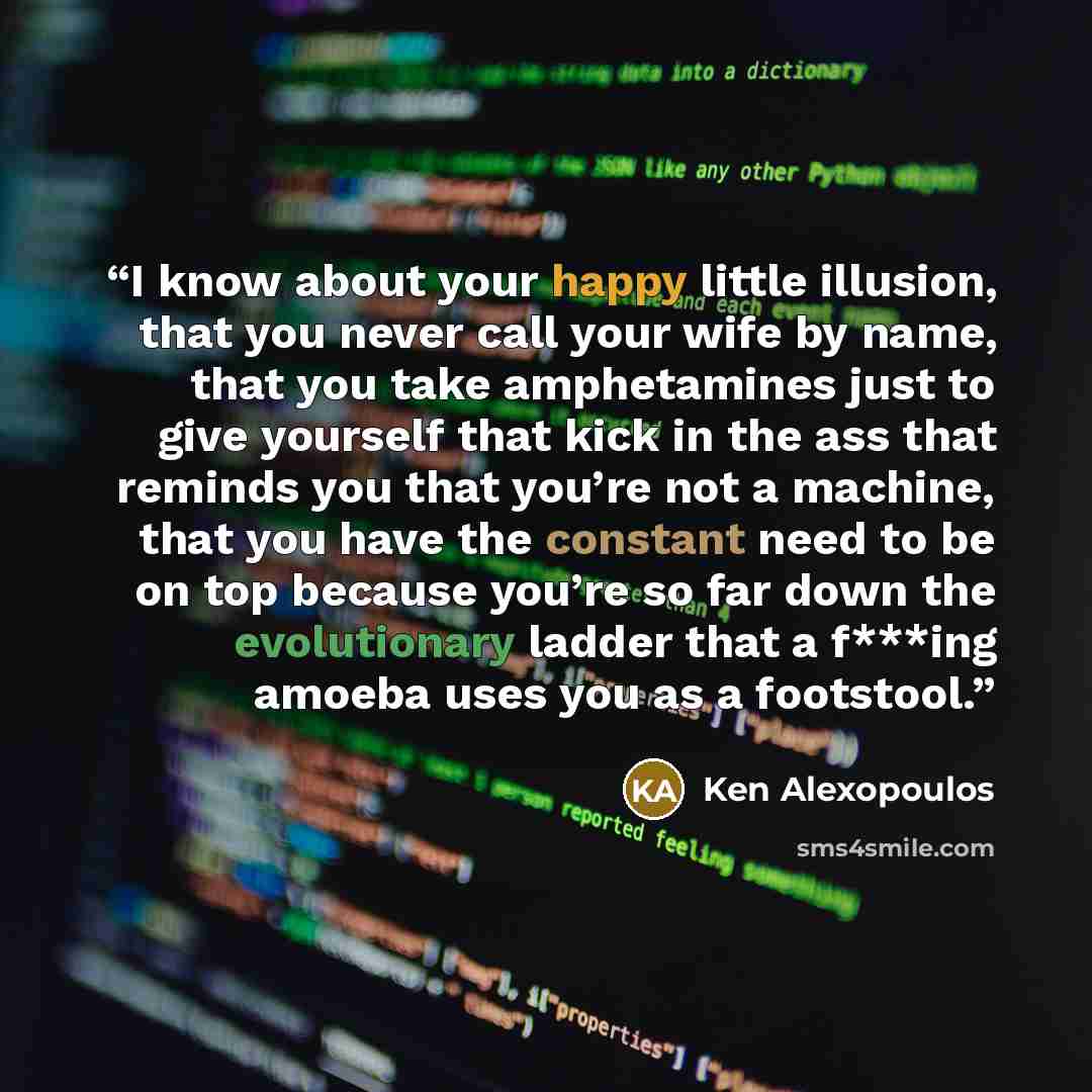 “I know about your happy little illusion, that you never call your wife by name, that you take amphetamines just to give yourself that kick in the ass that reminds you that you’re not a machine, that you have the constant need to be on top because you’re so far down the evolutionary ladder that a…” quote by Ken Alexopoulos