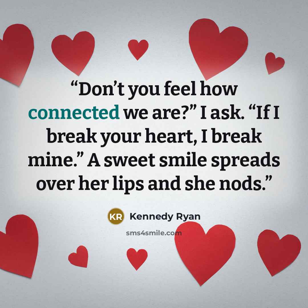 “Don’t you feel how connected we are?” I ask. “If I break your heart, I break mine.” A sweet smile spreads over her lips and she nods.” quote by Kennedy Ryan