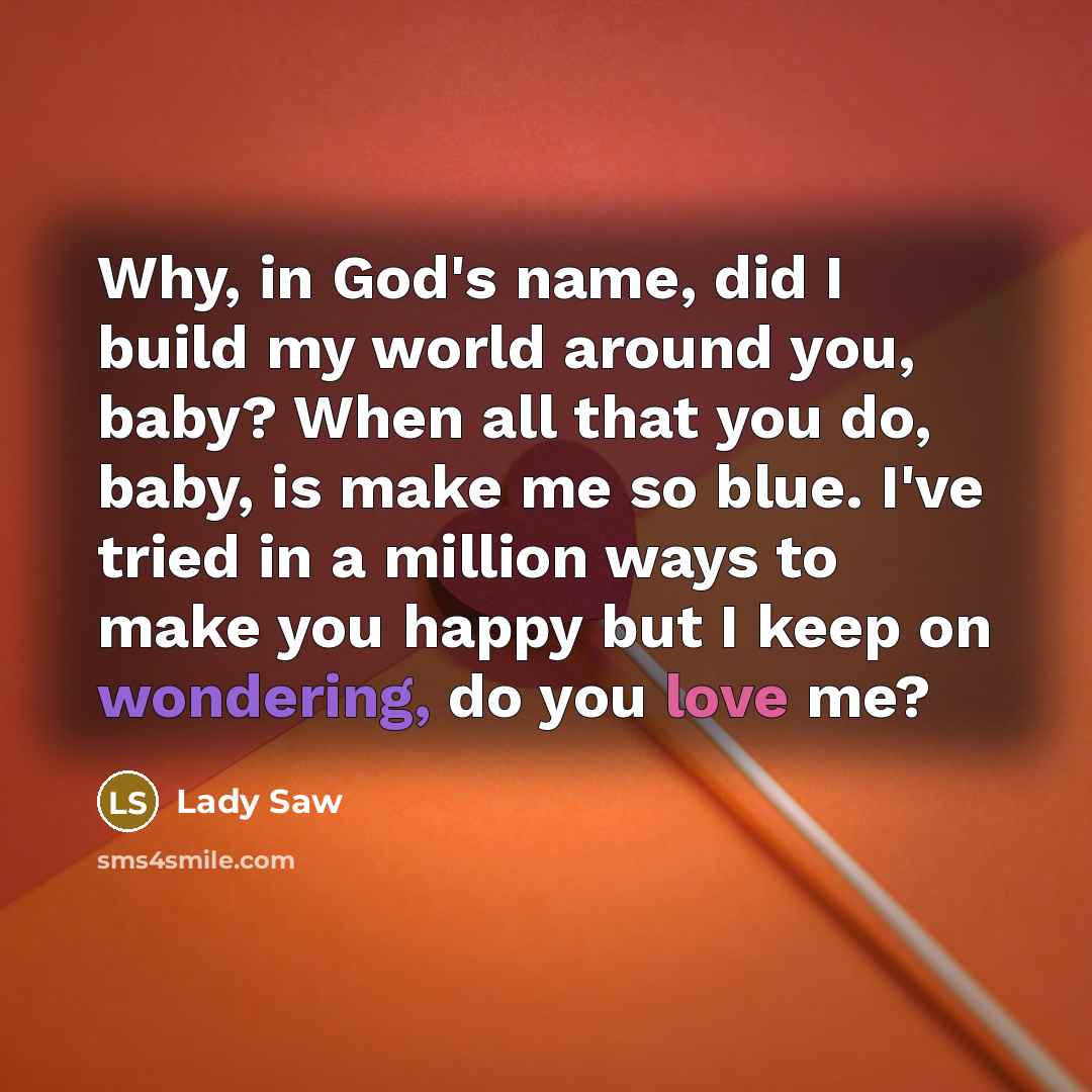“Why, in God's name, did I build my world around you, baby? When all that you do, baby, is make me so blue. I've tried in a million ways to make you happy but I keep on wondering, do you love me?” quote by Lady Saw
