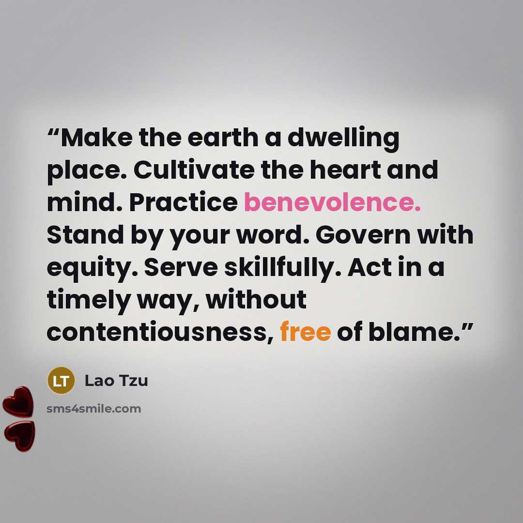 “Make the earth a dwelling place. Cultivate the heart and mind. Practice benevolence. Stand by your word. Govern with equity. Serve skillfully. Act in a timely way, without contentiousness, free of blame.” quote by Lao Tzu