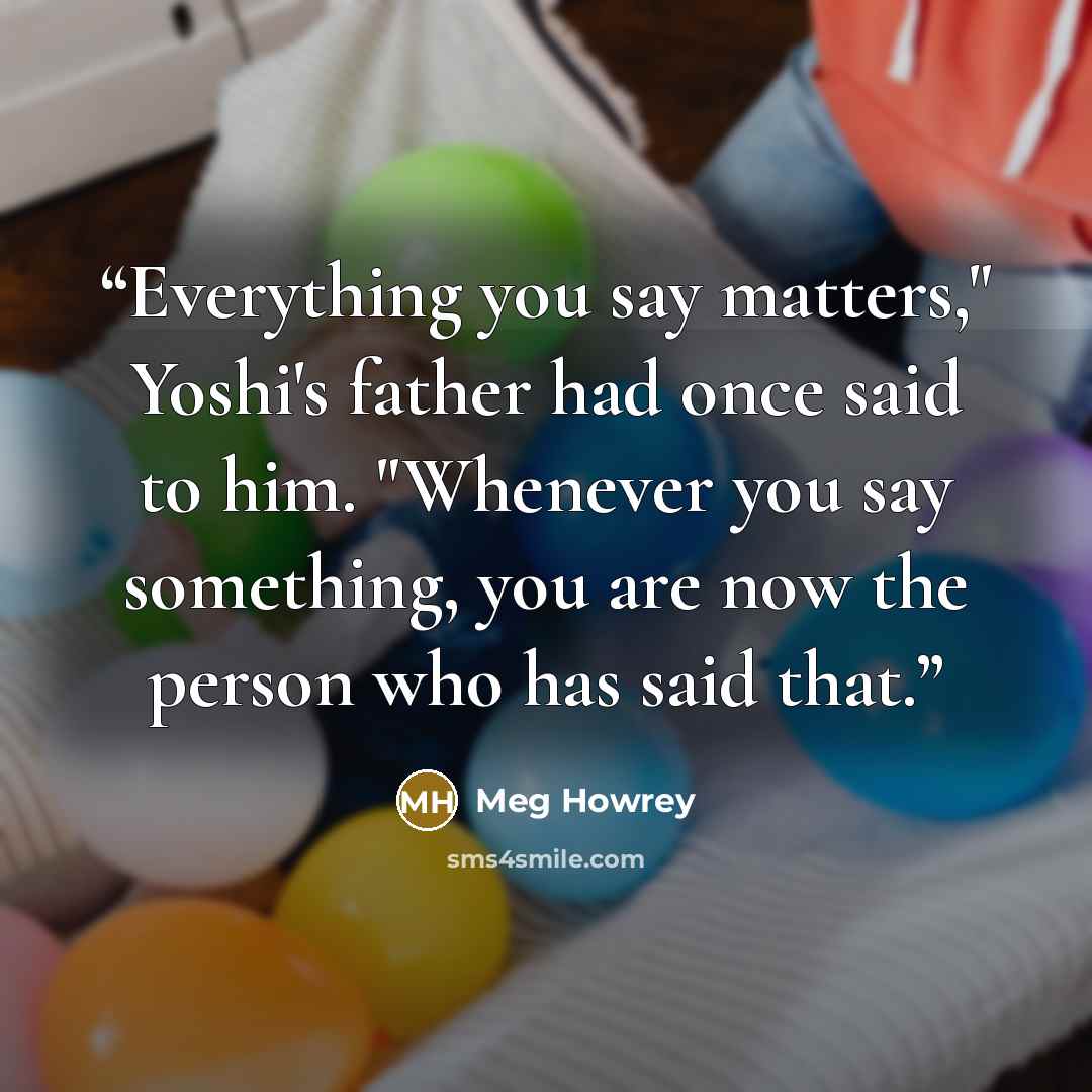 “Everything you say matters," Yoshi's father had once said to him. "Whenever you say something, you are now the person who has said that.” quote by Meg Howrey