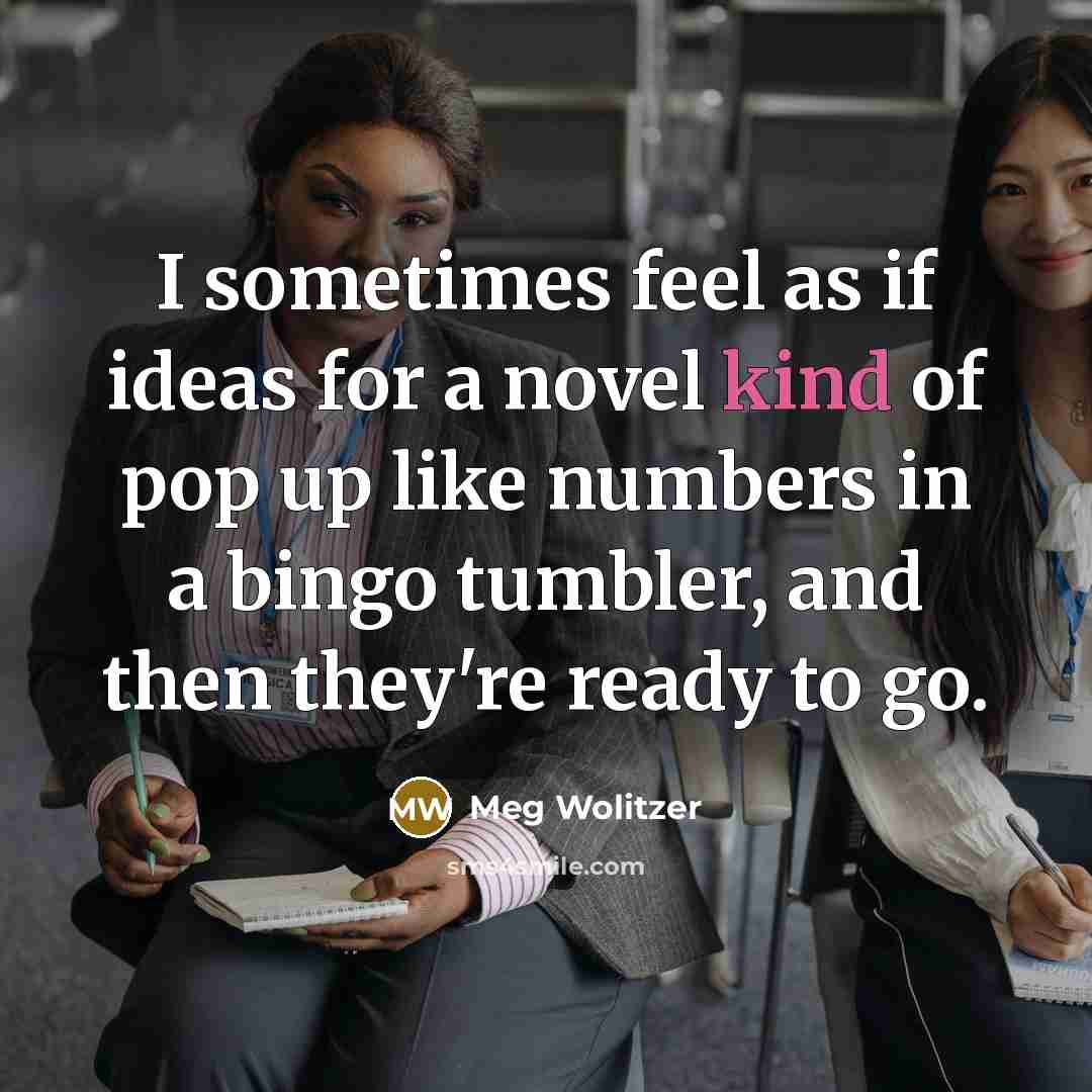 “I sometimes feel as if ideas for a novel kind of pop up like numbers in a bingo tumbler, and then they're ready to go.” quote by Meg Wolitzer