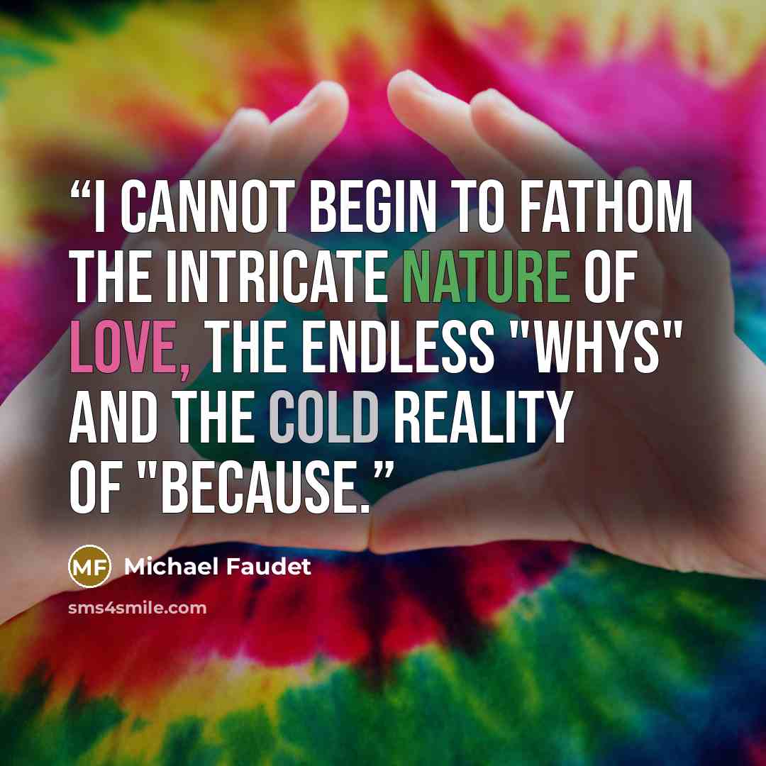 “I cannot begin to fathom the intricate nature of love, the endless "whys" and the cold reality of "because.” quote by Michael Faudet