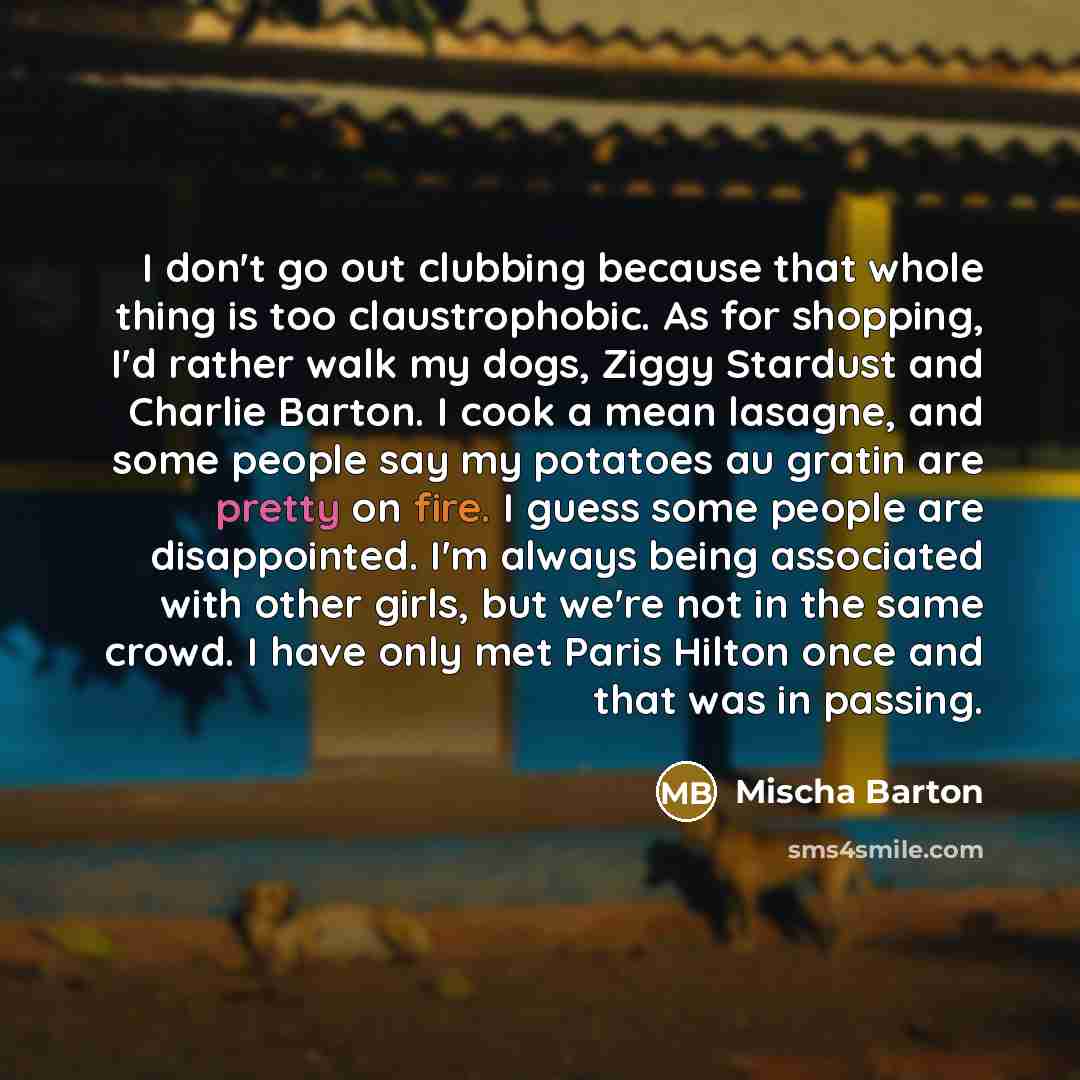 “I don't go out clubbing because that whole thing is too claustrophobic. As for shopping, I'd rather walk my dogs, Ziggy Stardust and Charlie Barton. I cook a mean lasagne, and some people say my potatoes au gratin are pretty on fire. I guess some people are disappointed. I'm always being…” quote by Mischa Barton