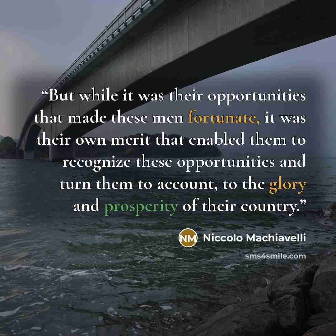 “But while it was their opportunities that made these men fortunate, it was their own merit that enabled them to recognize these opportunities and turn them to account, to the glory and prosperity of their country.” quote by Niccolò Machiavelli