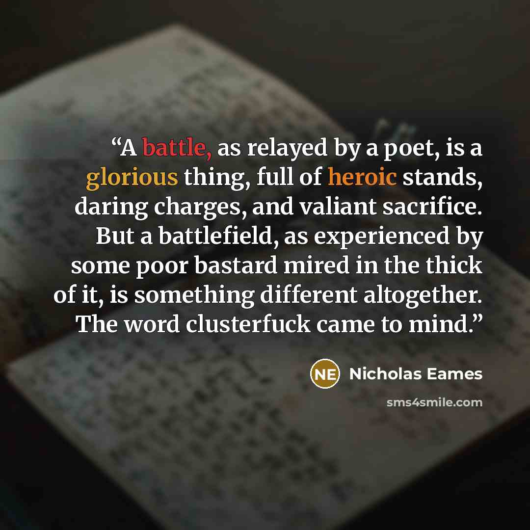 “A battle, as relayed by a poet, is a glorious thing, full of heroic stands, daring charges, and valiant sacrifice. But a battlefield, as experienced by some poor bastard mired in the thick of it, is something different altogether. The word clusterfuck came to mind.” quote by Nicholas Eames