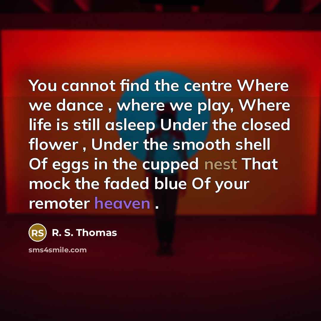 “You cannot find the centre Where we dance , where we play, Where life is still asleep Under the closed flower , Under the smooth shell Of eggs in the cupped nest That mock the faded blue Of your remoter heaven .” quote by R. S. Thomas