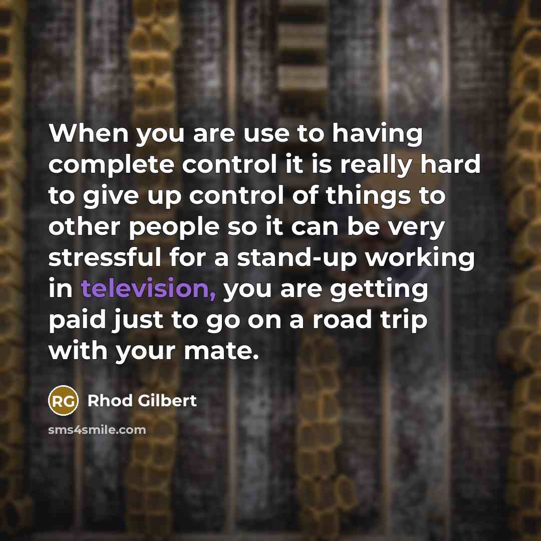 “When you are use to having complete control it is really hard to give up control of things to other people so it can be very stressful for a stand-up working in television, you are getting paid just to go on a road trip with your mate.” quote by Rhod Gilbert