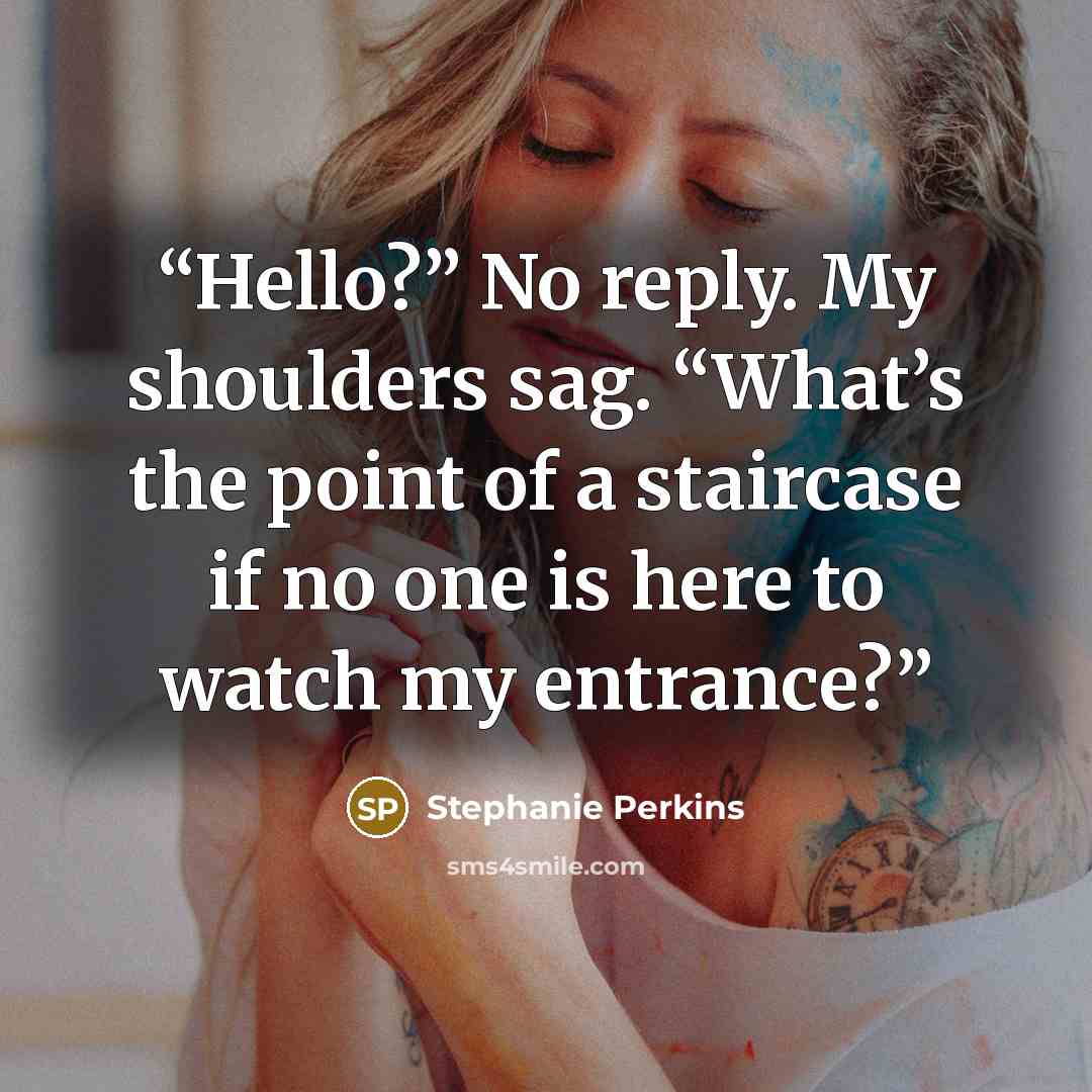 “Hello?” No reply. My shoulders sag. “What’s the point of a staircase if no one is here to watch my entrance?” quote by Stephanie Perkins
