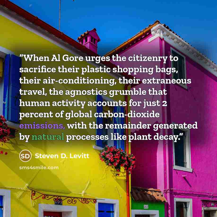 “When Al Gore urges the citizenry to sacrifice their plastic shopping bags, their air-conditioning, their extraneous travel, the agnostics grumble that human activity accounts for just 2 percent of global carbon-dioxide emissions, with the remainder generated by natural processes like plant decay.” quote by Steven D. Levitt
