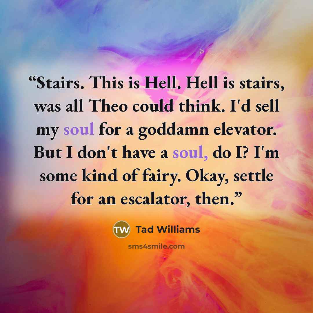 “Stairs. This is Hell. Hell is stairs, was all Theo could think. I'd sell my soul for a goddamn elevator. But I don't have a soul, do I? I'm some kind of fairy. Okay, settle for an escalator, then.” quote by Tad Williams