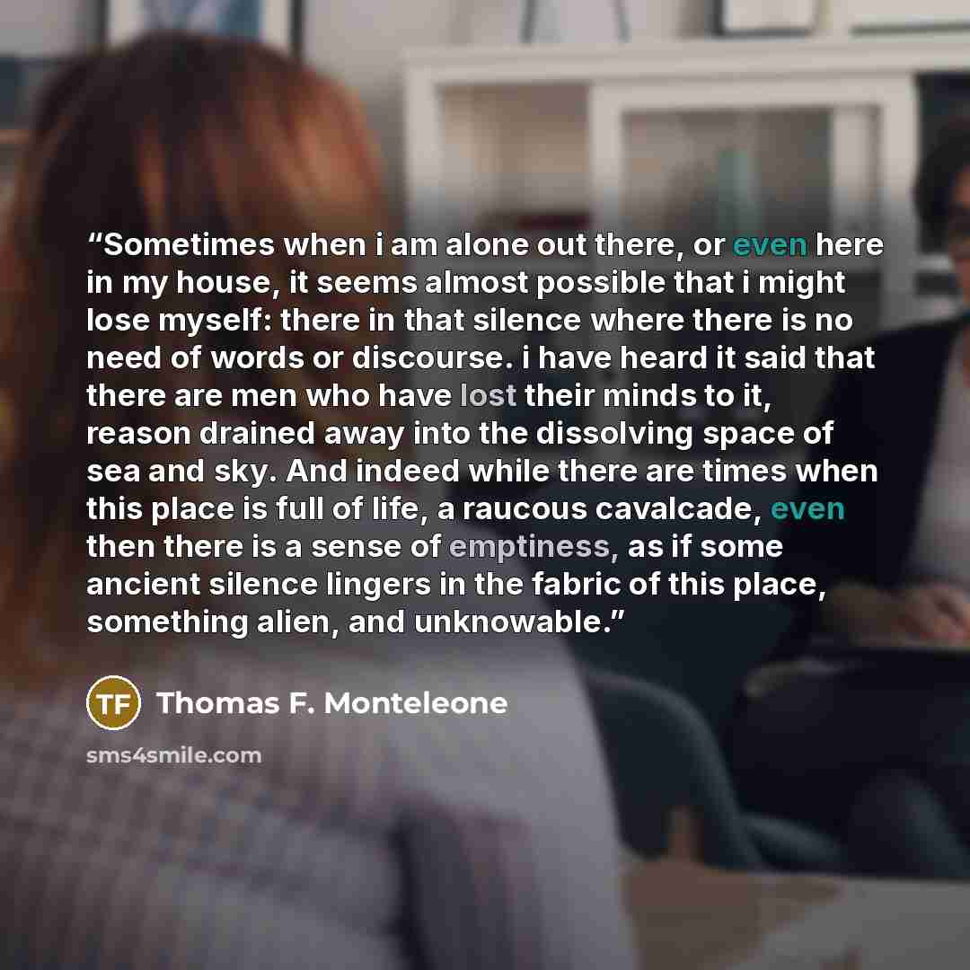 “Sometimes when i am alone out there, or even here in my house, it seems almost possible that i might lose myself: there in that silence where there is no need of words or discourse. i have heard it said that there are men who have lost their minds to it, reason drained away into the dissolving…” quote by Thomas F. Monteleone