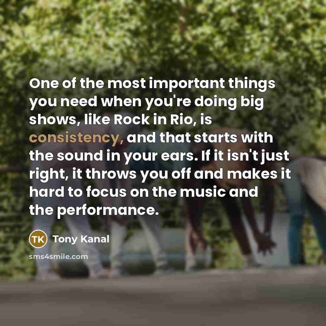 “One of the most important things you need when you're doing big shows, like Rock in Rio, is consistency, and that starts with the sound in your ears. If it isn't just right, it throws you off and makes it hard to focus on the music and the performance.” quote by Tony Kanal