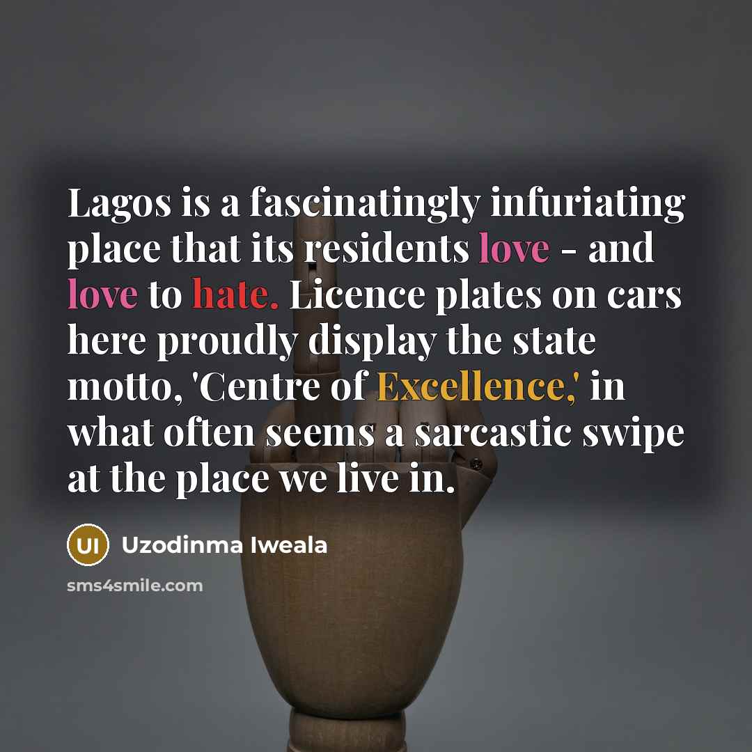 “Lagos is a fascinatingly infuriating place that its residents love - and love to hate. Licence plates on cars here proudly display the state motto, 'Centre of Excellence,' in what often seems a sarcastic swipe at the place we live in.” quote by Uzodinma Iweala