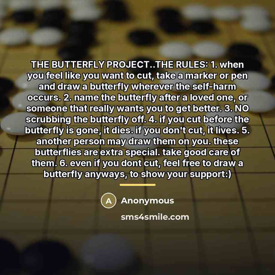 “THE BUTTERFLY PROJECT..THE RULES: 1. when you feel like you want to cut, take a marker or pen and draw a butterfly wherever the self-harm occurs. 2. name the butterfly after a loved one, or someone that really wants you to get better. 3. NO scrubbing the butterfly off. 4. if you cut before the…” quote by Anonymous