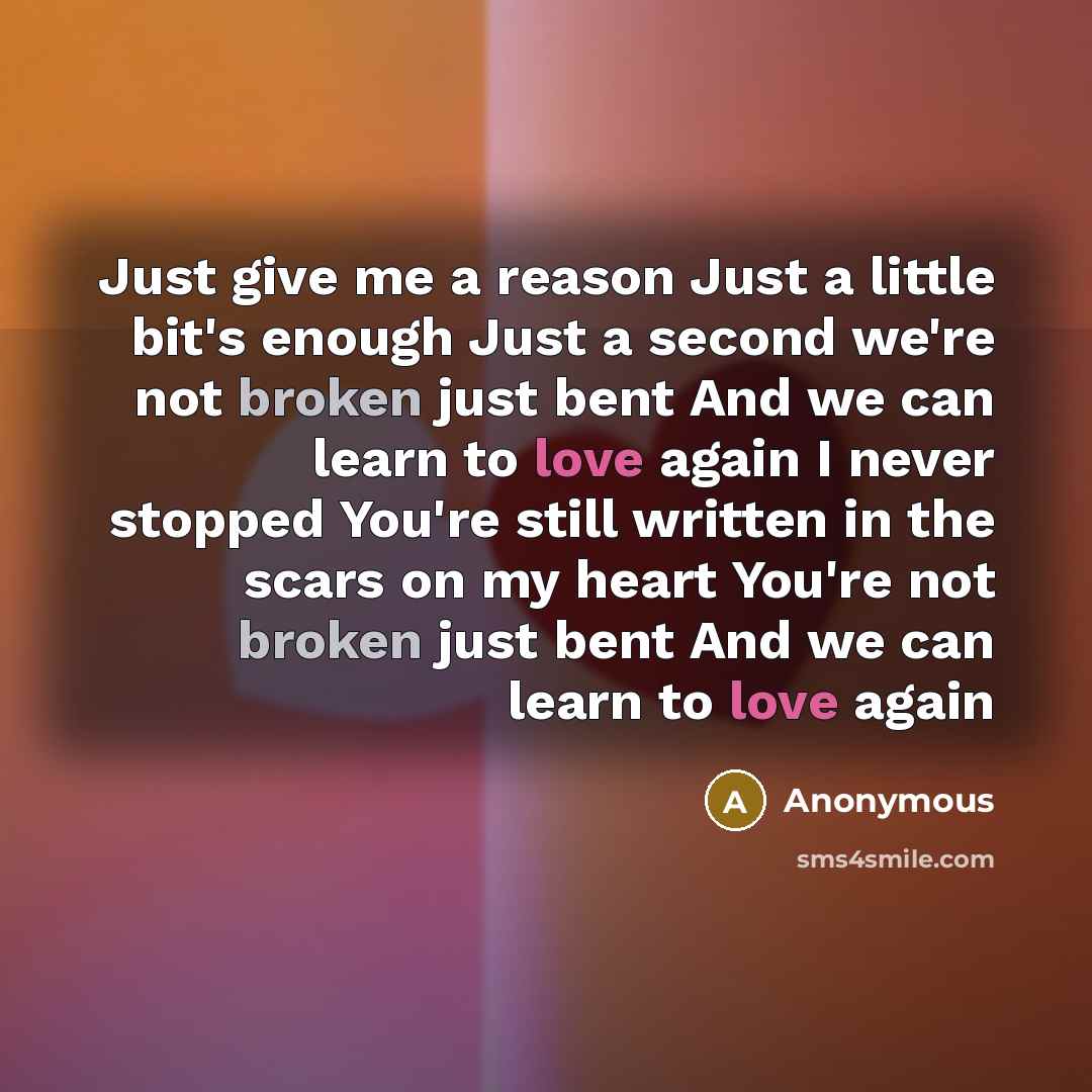“Just give me a reason Just a little bit's enough Just a second we're not broken just bent And we can learn to love again I never stopped You're still written in the scars on my heart You're not broken just bent And we can learn to love again” quote by Anonymous