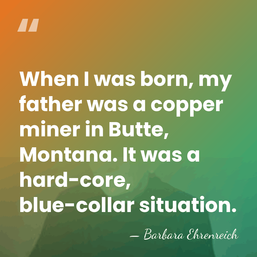 When I was born, my father was a copper miner in Butte,&hellip; - Barbara Ehrenreich