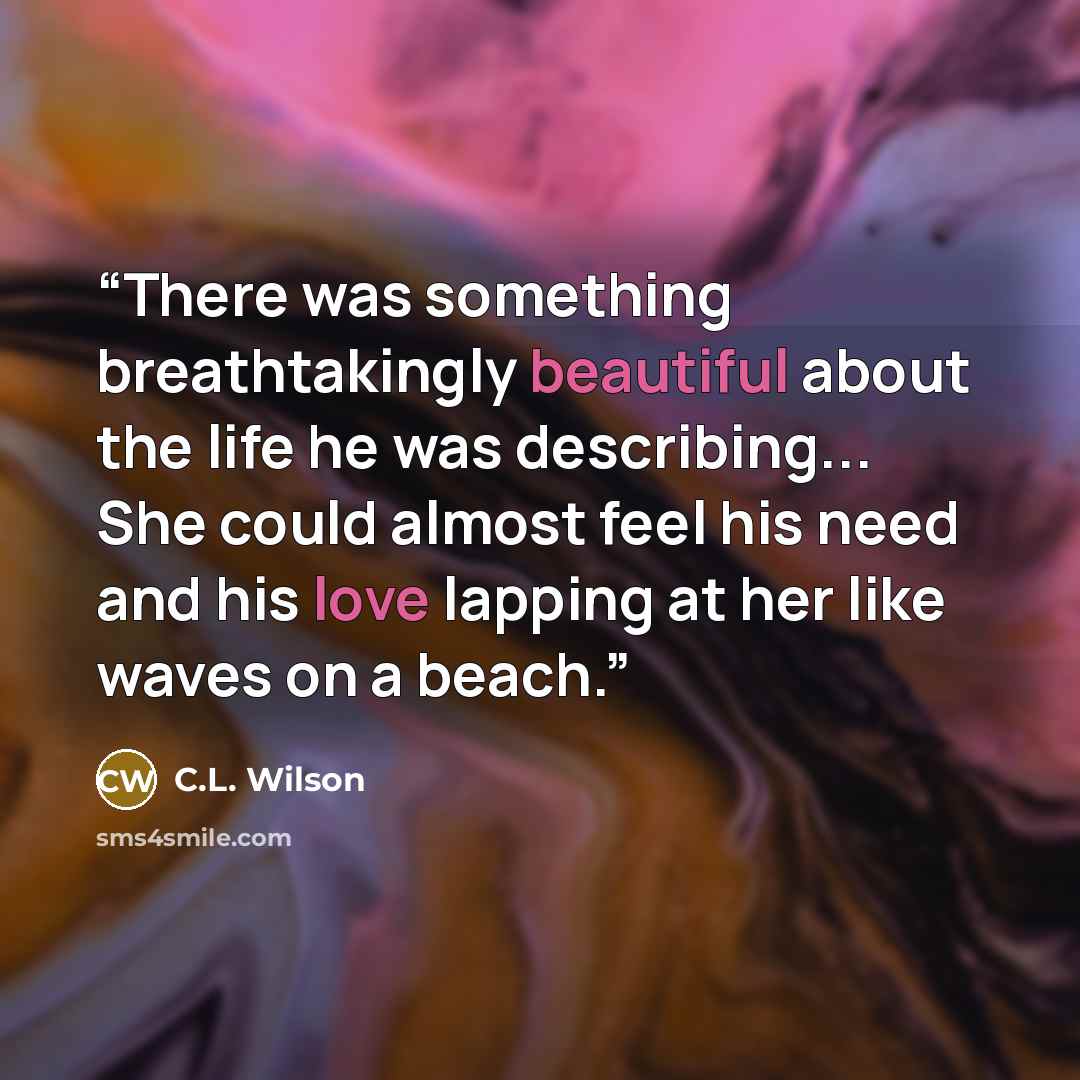 “There was something breathtakingly beautiful about the life he was describing... She could almost feel his need and his love lapping at her like waves on a beach.” quote by C.L. Wilson