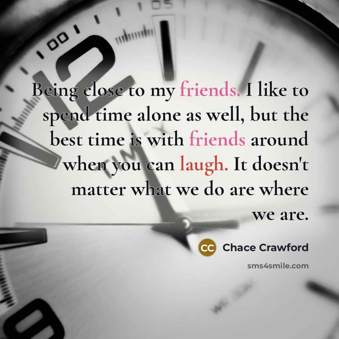 “Being close to my friends. I like to spend time alone as well, but the best time is with friends around when you can laugh. It doesn't matter what we do are where we are.” quote by Chace Crawford