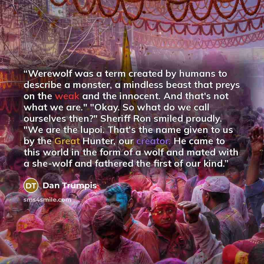 “Werewolf was a term created by humans to describe a monster, a mindless beast that preys on the weak and the innocent. And that's not what we are." "Okay. So what do we call ourselves then?" Sheriff Ron smiled proudly. "We are the lupoi. That's the name given to us by the Great Hunter, our…” quote by Dan Trumpis