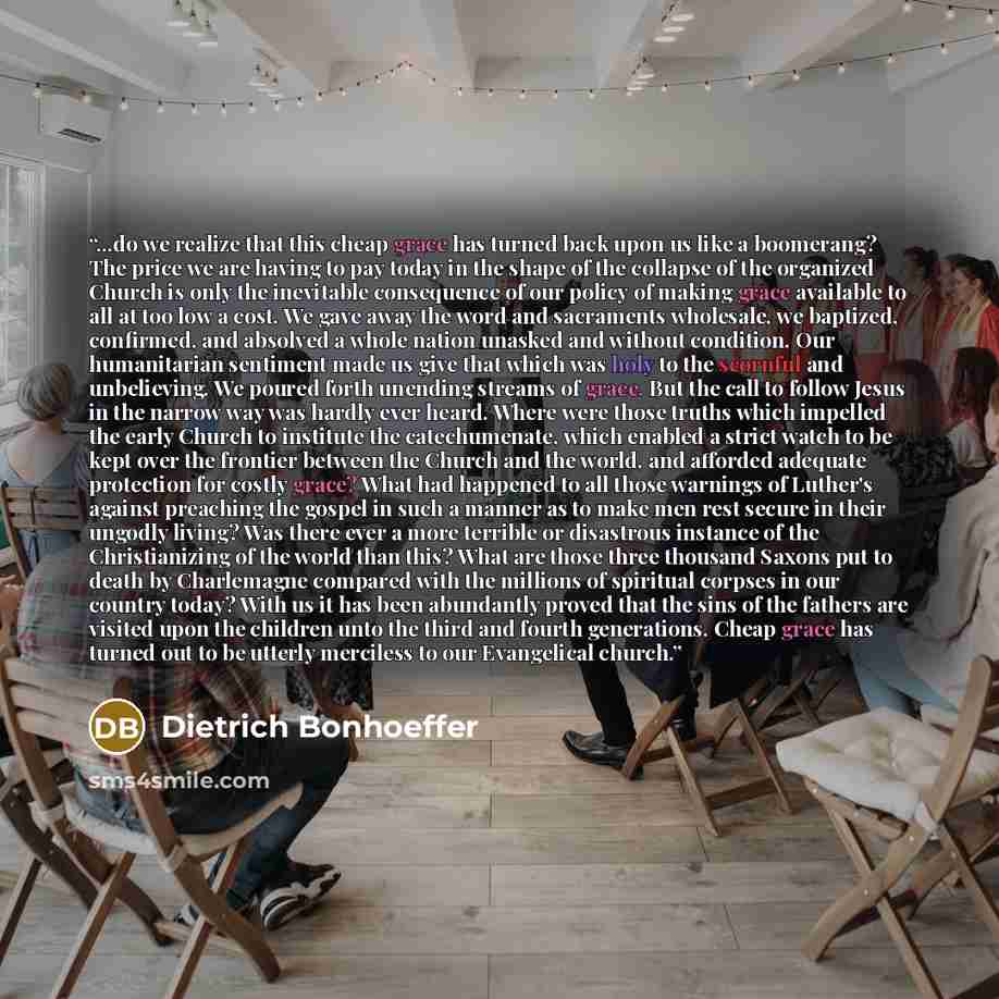“...do we realize that this cheap grace has turned back upon us like a boomerang? The price we are having to pay today in the shape of the collapse of the organized Church is only the inevitable consequence of our policy of making grace available to all at too low a cost. We gave away the word and…” quote by Dietrich Bonhoeffer