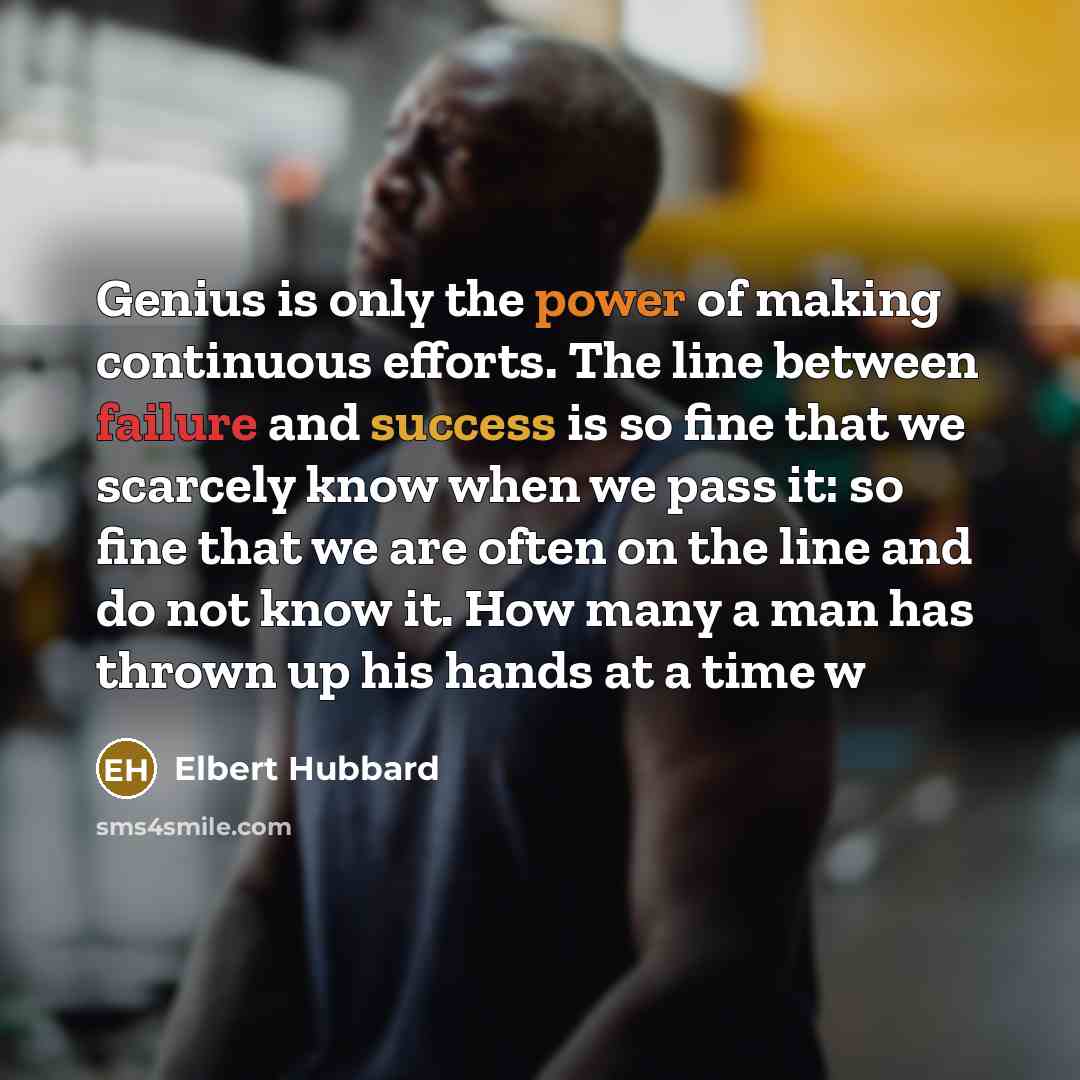 “Genius is only the power of making continuous efforts. The line between failure and success is so fine that we scarcely know when we pass it: so fine that we are often on the line and do not know it. How many a man has thrown up his hands at a time w” quote by Elbert Hubbard