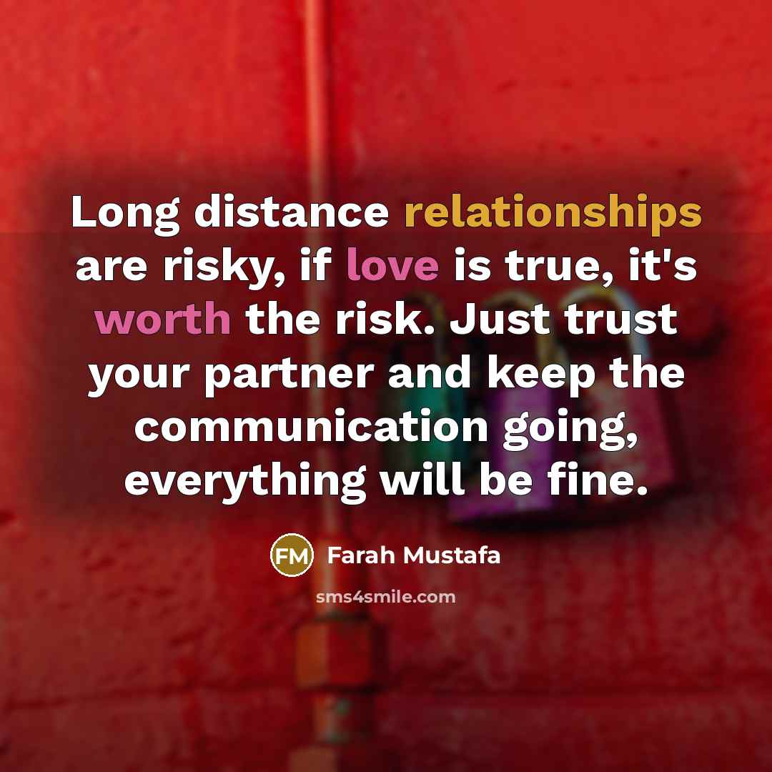 “Long distance relationships are risky, if love is true, it's worth the risk. Just trust your partner and keep the communication going, everything will be fine.” quote by Farah Mustafa