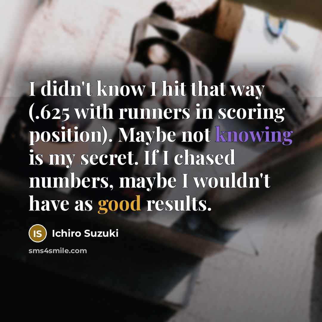 “I didn't know I hit that way (.625 with runners in scoring position). Maybe not knowing is my secret. If I chased numbers, maybe I wouldn't have as good results.” quote by Ichiro Suzuki