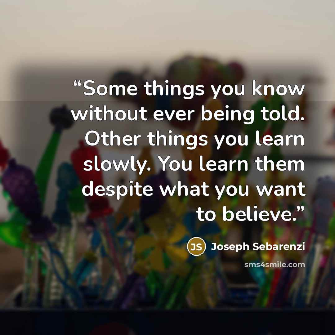 “Some things you know without ever being told. Other things you learn slowly. You learn them despite what you want to believe.” quote by Joseph Sebarenzi