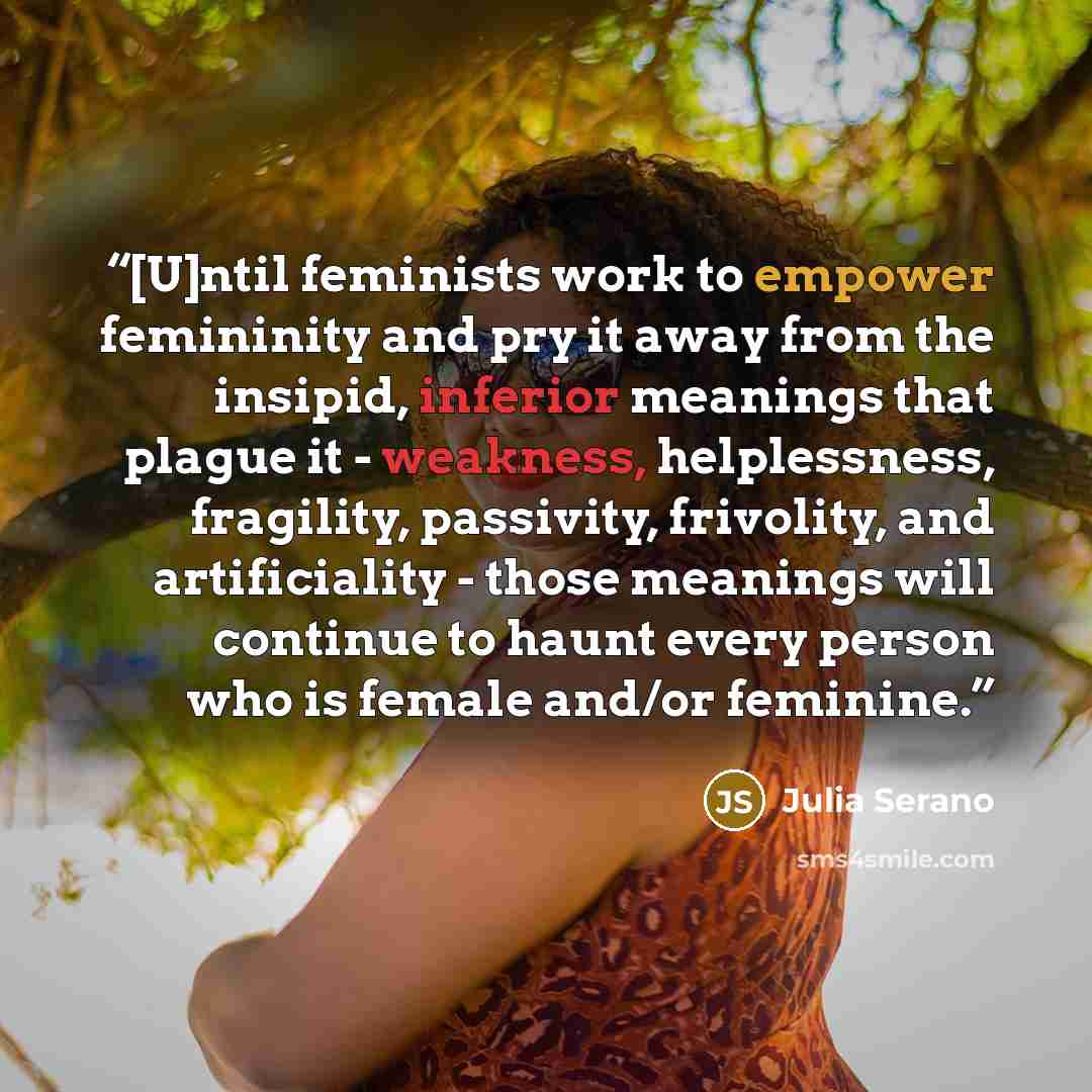 “[U]ntil feminists work to empower femininity and pry it away from the insipid, inferior meanings that plague it - weakness, helplessness, fragility, passivity, frivolity, and artificiality - those meanings will continue to haunt every person who is female and/or feminine.” quote by Julia Serano