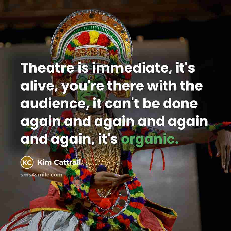 “Theatre is immediate, it's alive, you're there with the audience, it can't be done again and again and again and again, it's organic.” quote by Kim Cattrall