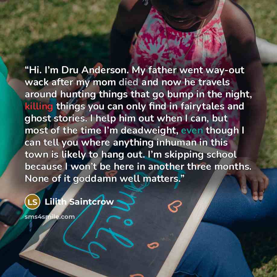 “Hi. I’m Dru Anderson. My father went way-out wack after my mom died and now he travels around hunting things that go bump in the night, killing things you can only find in fairytales and ghost stories. I help him out when I can, but most of the time I’m deadweight, even though I can tell you where…” quote by Lilith Saintcrow
