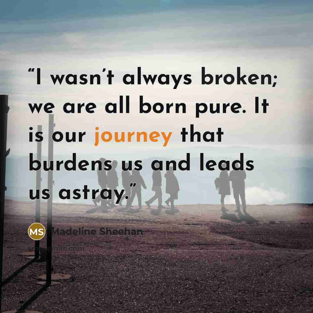 “I wasn’t always broken; we are all born pure. It is our journey that burdens us and leads us astray.” quote by Madeline Sheehan